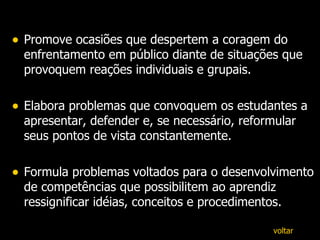 Promove ocasiões que despertem a coragem do enfrentamento em público diante de situações que provoquem reações individuais e grupais. Elabora problemas que convoquem os estudantes a apresentar, defender e, se necessário, reformular seus pontos de vista constantemente. Formula problemas voltados para o desenvolvimento de competências que possibilitem ao aprendiz ressignificar idéias, conceitos e procedimentos. voltar 