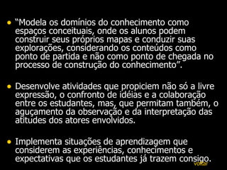 “ Modela os domínios do conhecimento como espaços conceituais, onde os alunos podem construir seus próprios mapas e conduzir suas explorações, considerando os conteúdos como ponto de partida e não como ponto de chegada no processo de construção do conhecimento”.  Desenvolve atividades que propiciem não só a livre expressão, o confronto de idéias e a colaboração entre os estudantes, mas, que permitam também, o aguçamento da observação e da interpretação das atitudes dos atores envolvidos. Implementa situações de aprendizagem que considerem as experiências, conhecimentos e expectativas que os estudantes já trazem consigo. voltar 
