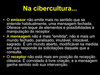 Na cibercultura... O  emissor  não emite mais no sentido que se entende habitualmente, uma mensagem fechada. Oferece um leque de elementos e possibilidades à manipulação do receptor.  A  mensagem  não é mais "emitida", não é mais um mundo fechado, paralisado, imutável, intocável, sagrado. É um mundo aberto, modificável na medida em que responde às solicitações daquele que a consulta.  O  receptor  não está mais em posição de recepção clássica. É convidado à livre criação, e a mensagem ganha sentido sob sua intervenção. 