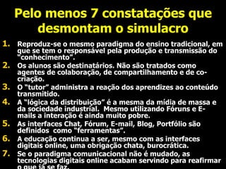 Pelo menos 7 constatações que desmontam o simulacro Reproduz-se o mesmo paradigma do ensino tradicional, em que se tem o responsável pela produção e transmissão do “conhecimento”. Os alunos são destinatários. Não são tratados como agentes de colaboração, de compartilhamento e de co-criação. O “tutor” administra a reação dos aprendizes ao conteúdo transmitido.  A “lógica da distribuição” é a mesma da mídia de massa e da sociedade industrial.  Mesmo utilizando Fóruns e E-mails a interação é ainda muito pobre. As interfaces Chat, Fórum, E-mail, Blog, Portfólio são definidos  como “ferramentas”. A educação continua a ser, mesmo com as interfaces digitais online, uma obrigação chata, burocrática.  Se o paradigma comunicacional não é mudado, as tecnologias digitais online acabam servindo para reafirmar o que já se faz. 