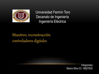 Universidad Fermín Toro 
Decanato de Ingeniería 
Ingeniería Eléctrica 
Integrantes 
Marco Silva CI: 19827835 
Muestreo, reconstrucción 
controladores digitales 
 