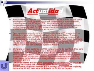 Actualidad
   Marco Simoncelli llega en 2010 a la categoría reina de la mano del San Carlo
    Honda Gresini, donde formará equipo con su compatriota Marco Melandri.
    Campeón europeo de 125cc en 2002, Simoncelli disputó su primera
    temporada completa en el Campeonato del Mundo el año siguiente, sumando
    puntos con regularidad. En 2004 se anotó su primera victoria en Jerez,
    gracias a su habilidad para pilotar en mojado.

   Tras una última campaña en 125cc, que completó con el 5º puesto final, en
    2006 dio el salto a la cilindrada del cuarto de litro con Gilera. Tras dos
    campañas discretas, en 2008 Simoncelli alcanzó su sueño de conseguir el
    título mundial de la cilindrada. Inauguró una racha de victorias en su circuito
    de casa, Mugello, y gracias a una consistencia hasta entonces no aflorada se
    impuso en reñidas batallas frente a sus rivales a lo largo de la campaña y
    conquistó el título con un tercer puesto en Malasia.

   El italiano optó por quedarse en 2009 en la categoría del cuarto de litro para
    defender su corona y aunque inició la temporada con una lesión en el
    escafoides y con dos ceros en las dos primeras carreras, igualó los seis
    triunfos conseguidos en 2008. Aunque plantó cara hasta el final al japonés
    Hiroshi Aoyama, el piloto de Cattolica no pudo alcanzar un nuevo título de
    250cc antes de dar el salto a la categoría reina con Gresini, al manillar de
    una Honda RC212V.
   Lamentablemente tras un grave accidente, Marco Simoncelli, en el GP de
    Malasia ha acabado con la vida del piloto italiano.Simoncelli no
    pudo superar las graves heridas que le produjo un accidente en la pista y
    murió a las 16.56h, hora local de Malasia, las 10.56h en España.
 