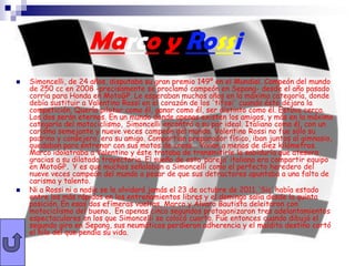 Marco y Rossi
   Simoncelli, de 24 años, disputaba su gran premio 149º en el Mundial. Campeón del mundo
    de 250 cc en 2008 -precisamente se proclamó campeón en Sepang- desde el año pasado
    corría para Honda en MotoGP. Le esperaban muchos años en la máxima categoría, donde
    debía sustituir a Valentino Rossi en el corazón de los 'tifosi' cuando éste dejara la
    competición. Quería pilotar como él, ganar como él, ser distinto como él. Estuvo cerca.
    Los dos serán eternos. En un mundo donde apenas existen los amigos, y más en la máximo
    categoría del motociclismo, Simoncelli encontró a su par ideal. Italiano como él, con un
    carisma semejante y nueve veces campeón del mundo. Valentino Rossi no fue sólo su
    padrino y consejero, era su amigo. Compartían preparador físico, iban juntos al gimnasio,
    quedaban para entrenar con sus motos de cross… Vivían a menos de diez kilómetros.
    Marco idolatraba a Valentino y éste trataba de transmitirle la sabiduría que atesora
    gracias a su dilatada trayectoria. El sueño de esta ‘pareja’ italiana era compartir equipo
    en MotoGP. Y es que muchos señalaban a Simoncelli como el perfecto heredero del
    nueve veces campeón del mundo a pesar de que sus detractores apuntaba a una falta de
    carisma y talento.
   Ni a Rossi ni a nadie se le olvidará jamás el 23 de octubre de 2011. ‘Sic’ había estado
    entre los más rápidos en los entrenamientos libres y el domingo salía desde la quinta
    posición. En esas dos efímeras vueltas, Marco y Álvaro Bautista deleitaron con
    motociclismo del bueno. En apenas cinco segundos protagonizaron tres adelantamientos
    espectaculares en los que Simoncelli se colocó cuarto. Fue entonces cuando dibujó el
    segundo giro en Sepang, sus neumáticos perdieron adherencia y el maldito destino cortó
    el hilo del que pendía su vida.
 