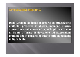 ATTESTAZIONE MULTIPLA



Dalla Sindone abbiamo il criterio di attestazione
D ll Si d        bbi          i i                i
multipla; presenza in diversi momenti storici,
attestazione nella l
        i       ll letteratura, nella pittura, Si
                                  ll i         Siamo
di fronte a forme di devozione, ad attestazioni
multiple che ci parlano di questo f
   li l h i         l               fatto i maniera
                                          in      i
indipendente.
 
