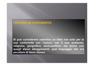 CRITERIO DI CONFORMITA’




Si può considerare autentico un fatto non solo per la
    p                                          p
sua conformità con l’epoca, con il suo ambiente,
religioso, geografico, socio-politico, ma anche con
quegli stessi atteggiamenti, quel linguaggio che era
peculiare di Gesù stesso.
 
