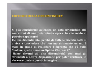 CRITERIO DELLA DISCONTINUITA’



Si può considerare autentico un dato irriducibile alle
concezioni di una determinata epoca. In che modo si
potrebbe applicare?
C’è una discontinuità perché da tutte le ricerche fatte si
arriva a concludere che nessuno strumento umano è
   i          l d      h              t       t
stato in grado di realizzare l’impronta che c’è sulla
Sindone; quello non è un dipinto. Che cosa è?
Siamo davanti ad una discontinuità con tutti gli
strumenti a nostra disposizione per poter verificare in
che cosa consiste questa immagine.
 