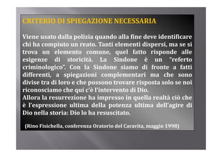 CRITERIO DI SPIEGAZIONE NECESSARIA

Viene usato dalla polizia quando alla fine deve identificare
chi h compiuto un reato. T ti elementi di
 hi ha       i t         t Tanti l       ti dispersi, ma se si
                                                    i        i
trova un elemento comune, quel fatto risponde alle
esigenze di storicità. La Sindone è un “referto        referto
criminologico”. Con la Sindone siamo di fronte a fatti
differenti, a spiegazioni complementari ma che sono
divise tra di loro e che possono trovare risposta solo se noi
riconosciamo che qui c’è l’intervento di Dio.
Allora l resurrezione h i
All    la           i    ha impresso i quella realtà ciò che
                                      in    ll     ltà iò h
è l’espressione ultima della potenza ultima dell’agire di
Dio nella storia: Dio lo ha resuscitato.

(Rino Fisichella, conferenza Oratorio del Caravita, maggio 1998)
 