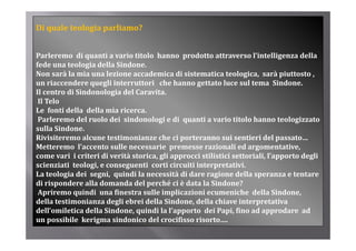 Di quale teologia parliamo?


Parleremo  di quanti a vario titolo  hanno  prodotto attraverso l’intelligenza della 
fede una teologia della Sindone.
                g
Non sarà la mia una lezione accademica di sistematica teologica,  sarà piuttosto , 
un riaccendere quegli interruttori   che hanno gettato luce sul tema  Sindone.
Il centro di Sindonologia del Caravita.
 Il Telo
Le  fonti della  della mia ricerca. 
 Parleremo del ruolo dei  sindonologi e di  quanti a vario titolo hanno teologizzato 
sulla Sindone.
Rivisiteremo alcune testimonianze che ci porteranno sui sentieri del passato…
Metteremo  l’accento sulle necessarie  premesse razionali ed argomentative,  
come vari  i criteri di verità storica, gli approcci stilistici settoriali, l’apporto degli 
          i  i  it i di  ità  t i   li              i  tili ti i  tt i li  l’      t  d li 
scienziati  teologi, e conseguenti  corti circuiti interpretativi.
La teologia dei  segni,  quindi la necessità di dare ragione della speranza e tentare 
di rispondere alla domanda del perché ci è data la Sindone? 
 Apriremo quindi  una finestra sulle implicazioni ecumeniche  della Sindone, 
della testimonianza degli ebrei della Sindone, della chiave interpretativa 
dell omiletica della Sindone, quindi la l apporto  dei Papi, fino ad approdare  ad 
dell’omiletica della Sindone  quindi la l’apporto  dei Papi  fino ad approdare  ad 
un possibile  kerigma sindonico del crocifisso risorto….
 