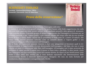 SCIENZIATI TEOLOGI
Verdetto   Sindone(Queriniana­ 1982)­
Kenneth E. Stevenson­ Gary R. Habermas


                        Prove della resurrezione?


Quale è il mistero del processo che ha formato l’immagine sulla tela?
 le ipotesi si dividono in tre grandi categorie. Le ipotesi basate sulla frode suggeriscono che sulla
tela sono state applicate tinte, vernici, polveri, acidi, mediante pennelli o altro genere di strumenti,
o per contatto di tt Il secondo gruppo di i t i suggeriscono che l’i
          t tt diretto.         d               ipotesi       i       h l’immagine si è f
                                                                                  i    i formata per un
                                                                                               t
processo naturale, o per “vaporo grafia” o per contatto diretto del corpo sulla tela da una qualche
forma di luce o calore. Heller calcola che le possibilità di frode sono di 1 contro 10 milioni. Allo
stesso modo, nessun processo naturale, come un contatto diretto o “vaporo grafia” è una
               ,         p                    ,                                     p     g
spiegazione adeguata della formazione dell’immagine.
Né la frode, né il processo naturale riescono a dare una spiegazione ai fenomeni quali la tri‐
dimensionalità, la superficialità e la non direzionalità dell’immagine e del fatto che non ci sono
placche né punti di saturazione sulle fibre dell’immagine LK’immagine non è stata provocata da
                                                 dell’immagine.
diffusioni di vapori perché il vapore non si muove in linea retta o parallela. In altre parole, rivela
che l’immagine non può essere stata creata dal contatto diretto, da vapori né per falsificazione. John
Heller e Alan Adler, due chimici che si sono dedicati soprattutto alla determinazione delle
                                                                  p
caratteristiche fisiche e chimiche dell’immagine, ritengono che essa sia stata formata per
ossidazione, disidratazione e coniugazione delle fibrille
 