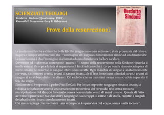 SCIENZIATI TEOLOGI
Verdetto   Sindone(Queriniana­ 1982)­
Kenneth E. Stevenson­ Gary R. Habermas


                         Prove della resurrezione?


Le mutazioni fisiche e chimiche delle fibrille, reagiscono come se fossero state provocate dal calore.
Rogers e Jumper affermarono che “”l’immagine del corpo è chimicamente simile ad una bruciatura”
La conclusione è che l’immagine sia formata da una bruciatura da luce o calore.
Stevenson ed Habermas sostengono ancora : “ Il segno della resurrezione nella Sindone riguarda il
modo con cui il corpo e la tela si separarono. I fatti indicano che il corpo non fu rimosso ad opera di
mezzi umani: le macchie di sangue infatti sono intatte Ogni macchia di sangue è anatomicamente
                                                   intatte.
corretta, ha contorni precisi, grumi di sangue intatti,. Se il Telo fosse stato tolto dal corpo, i grumi di
sangue si sarebbero disfatti e alterati. Ciò esclude che un qualsiasi mezzo umano abbia separato il
telo dal corpo.
Similmente si è espresso il padre Paul De Gail: Per le sue impronte sanguigne rimaste intatte, la 
reliquia del salvatore attesta una separazione misteriosa del corpo dal telo senza nessuna 
manipolazione del drappo funerario, senza nessun intervento di mani umane. Queste di fatto
avrebbero provocato sia sbavature sanguigne, sia strappi di carne o di stoffa, mentre i coaguli
decalcati sono rimasti assolutamente intatti.
Ciò non si spiega che mediante una scomparsa improvvisa del corpo, senza nulla toccare”.
 