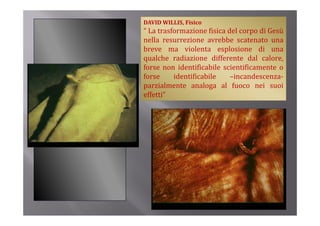 DAVID WILLIS, Fisico
“ La trasformazione fisica del corpo di Gesù
nella resurrezione avrebbe scatenato una
breve ma violenta esplosione di una
q
qualche radiazione differente dal calore,
forse non identificabile scientificamente o
forse     identificabile    –incandescenza‐
parzialmente analoga al fuoco nei suoi
effetti”
 