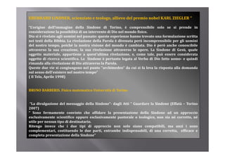 EBERHARD LINDNER, scienziato e teologo, allievo del premio nobel KARL ZIEGLER “ 

“L’origine dell’immagine della Sindone di Torino, è comprensibile solo se si prende in
considerazione la possibilità di un intervento di Dio nel mondo fisico.
Dio si è rivelato agli uomini nel passato: queste esperienze hanno trovato una formulazione scritta
nei testi della Bibbia. La rivelazione della Parola è divenuta però incomprensibile per gli uomini
del nostro tempo, poiché la nostra visione del mondo è cambiata. Dio è però anche conoscibile
attraverso la sua creazione, la sua rivelazione attraverso le opere. La Sindone di Gesù, quale
oggetto materiale, appartiene a quest’ultima rivelazione, e, come tale, può essere considerata
oggetto di ricerca scientifica. La Sindone è pertanto legata al Verbo di Dio fatto uomo­ e quindi
rimanda alla rivelazione di Dio attraverso la Parola.
Queste due vie si congiungono nel punto “archimedeo” da cui si fa leva la risposta alla domanda
sul senso dell’esistere nel nostro tempo”
( Il Telo, Aprile 1998)


BRUNO BARBERIS. Fisico matematico Università di Torino


 “La divulgazione del messaggio della Sindone”­ dagli Atti “ Guardare la Sindone (Effatà – Torino
2007)
“ Sono fermamente convinto che affidare la presentazione della Sindone ad un approccio
esclusivamente scientifico oppure esclusivamente pastorale o teologico, non sia né corretto, né
utile per nessun tipo di destinatario.
Ritengo invece che i due tipi di approccio non solo siano compatibili, ma anzi i sono
complementari, costituendo le due parti, entrambe indispensabili, di una corretta, efficace e
completa presentazione della Sindone”
 