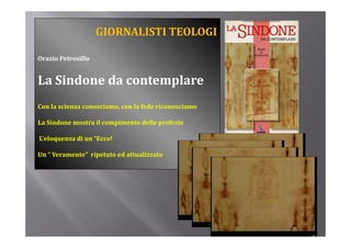 GIORNALISTI TEOLOGI

Orazio Petrosillo


La Sindone da contemplare
Con la scienza conosciamo, con la fede riconosciamo

La Sindone mostra il compimento delle profezie

L’eloquenza di un “Ecco!

Un “ Veramente”  ripetuto ed attualizzato
   “          ”            d      l
 