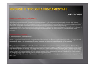 SINDONE  E  TEOLOGIA FONDAMENTALE
                                                                                                                              RINO FISICHELLA

DARE RAGIONE DELLA SPERANZA
DARE RAGIONE DELLA SPERANZA

“ Perché la teologia fondamentale dovrebbe occuparsi della Sindone e a che livello si occupa e si dovrebbe occupare della Sindone?
La  Teologia fondamentale parte dal presupposto che noi  ritroviamo nella prima lettera che l’apostolo Pietro scriveva ai primi cristiani: “ 
Siate sempre pronti a dare ragione della speranza che è in voi. La ragione indaga, la ragione vuole conoscere.
Siate sempre pronti a dare ragione della speranza che è in voi. La ragione indaga, la ragione vuole conoscere.
Il contenuto della fede deve essere comunicato sempre  dovunque e a tutti; e infatti l’apostolo nella prima lettere afferma: “ a chiunque vi 
chiede ragione”; non c’è alcun limite in cui  il cristiano può lasciarsi rinchiudere per dover comunicare a tutti le ragioni di questo 
contenuto. 
.

METAFISICA DELLA SINDONE... 
Il filosofo metafisico Aniceto Molinaro

“ Vedo il “segno” della Sindone come una parziale manifestazione di ciò che esso significa. Un segno indica, un segno rimanda. 
I segno di per sé non è ciò che significa, ma ha una relazione, un nesso, una connessione con ciò che significa”
I       di      é      è iò h i ifi           h        l i                           i         iò h i ifi ”


“ Il segno è sempre una realtà storica e ciò significa che deve essere collocato in uno spazio ed in un tempo, perché il segno vive all’interno di un 
contesto che dà pienezza di significato, un segno che possa creare una mediazione tra i soggetti. Un segno deve creare comunicazione. Dinanzi al segno 
siamo chiamati a prendere una decisione. Porsi davanti a quel segno che la Sindone esprime, significa per ognuno  capire il rimando a cui quel segno 
siamo chiamati a prendere una decisione Porsi davanti a quel segno che la Sindone esprime significa per ognuno capire il rimando a cui quel segno
vuole  condurre… I segni sono una conferma per la fede, ma sono anche una provocazione per la fede a crescere… Il segno ci provoca, ed il segno della 
Sindone ci dice ciò che è nascosto al di là di quel volto sofferente, morto ed ucciso… La Sindone è un segno per la fede, perché Dio si lascia vedere, sa 
che noi abbiamo bisogno di segni, senza dei quali non potremmo esprimere noi stessi.
Continua Fisichella: “ Quel telo ci porta  a riflettere come è avvenuta la Resurrezione, domanda alla quale neanche i testi sacri danno risposta”. ( Il Telo, 
aprile 1998)
 
