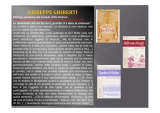GIUSEPPE GHIBERTI
Biblista, assistente del Custode della Sindone
        ,
“Se Dio ci ha lasciato  la Sindone è perché le ha affidato un compito”

La domanda che mi faccio è, perché ci è data la sindone?
Ho provato a darmi una risposta. La Sindone è una creatura, che
Dio ha messo sul mio cammino.
Vuole che ne prenda atto, vuole qualcosa di più? Molte cose non
richiedono una attenzione particolare, perché o sono indifferenti o
sono addirittura oggetto di rinuncia,. Ma la Sindone non è
indifferente, perché guardandola mi sento personalmente coinvolto.
             ,p       g                     p
Tanto meno mi è data per rinunciarvi, perché nella vita di molti ha
prodotto frutti di conversione. Deve dunque servire anche a me.[…]
Qualcosa mi fa dire che lì è coinvolta la vicenda di Gesù. Sarà la
tradizione di una antica devozione, sarà il rapporto più o meno
                                      ,          pp       p
spontaneo o immediatamente vedo tra la vicenda che ha lasciato
traccia sul telo e la vicenda della morte in croce di Gesù, ma certo
spontaneamente, parlare della Sindone porta a parlare di Gesù.
Qualcuno potrà obiettare che tirare in causa fin dall’inizio Gesù non
            p
è corretto, ma in realtà non corretto sarebbe non riconoscere fin
dall’inizio che quella è la posta in gioco: perché si tratta di Gesù,
questa ricerca assume il suo appassionante valore. […] E’ Gesù
che fa andare in fibrillazione quanti si accostano al suo mistero e
                                q
coinvolge la vita di chi avverte la presenza di suoi interessi. […]
Non è più l’oggetto in sé che conta, ma la persona a cui
quell’oggetto mi invita spontaneamente a rivolgere l’attenzione. Da
q
questo momento la mia vita entra direttamente in dialogo con  g
quella persona.[…] Chi si affaccia all’immagine sindonica sa che
da essa proviene l’invito a confessare: “ Signore mio, Dio Mio!” (Gv
20,28) […] Guardando l’immagine sindonica dico sempre “Gesù”
 