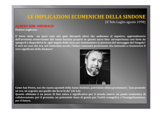 LE IMPLICAZIONI ECUMENICHE DELLA SINDONE
                                                                         (Il Telo Luglio agosto 1998)
ALBERT KIM  DREIBACH
Pastore anglicano
          g

E’ forse stato un puro caso che quei discepoli ebrei che andavano al sepolcro, apprendessero
dell’avvenuta resurrezione dal vuoto lasciato proprio in questo sacro lino­ un’esperienza cosi forte da
spingerli a disperdersi in ogni angolo della terra per testimoniare la pienezza del messaggio del Vangelo?
 p g           p            g     g                p                   p                 gg          g
E sarà un caso che ora, nel ventesimo secolo, l’intera comunità protestante stia iniziando a riconoscere il
vero significato della Sindone?




Come San Pietro, noi che siamo apostoli della Santa Sindone, potremmo allora proclamare: “non possiedo
né oro, né argento, ma quello che ho te lo do” (At 3,6)
Quanto abbiamo è un pezzo di lino unico e significativo per il mondo intero: un ponte ecumenico di
collaborazione, per il presente, un potenziale dono di grazia per l’unità evangelica e l’evangelizzazione,
per il futuro.
 