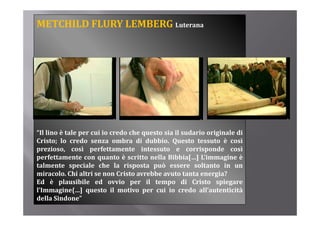 METCHILD FLURY LEMBERG Luterana




“Il lino è tale per cui io credo che questo sia il sudario originale di
Cristo; l credo senza ombra di d bbi Q
C i       lo    d              b      dubbio. Questo tessuto è così   ì
prezioso, così perfettamente intessuto e corrisponde così
perfettamente con quanto è scritto nella Bibbia[…] L’immagine è
talmente speciale che l risposta può essere soltanto i un
t l      t       i l    h la i       t     ò             lt t in
miracolo. Chi altri se non Cristo avrebbe avuto tanta energia?
Ed è plausibile ed ovvio per il tempo di Cristo spiegare
l Immagine{…]
l’Immagine{ ] questo il motivo per cui io credo all’autenticità
                                                        all autenticità
della Sindone”
 