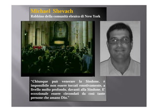 Michael Shevach
Rabbino della comunità ebraica di New York




“Chiunque può venerare la Sindone è
 Chiunque                           Sindone,
impossibile non essere toccati emotivamente, a
livello molto profondo, davanti alla Sindone. E’
eccezionale essere circondati da così tante
persone che amano Dio.”
 