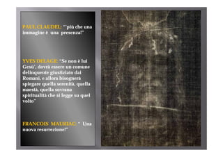 PAUL CLAUDEL: “’“’più che una
                       h
immagine è una presenza!”




YVES DELAGE: “Se non è lui
                    Se
Gesù’, dovrà essere un comune
delinquente giustiziato dai
Romani,
Romani e allora bisognerà
spiegare quella serenità, quella
maestà, quella sovrana
spiritualità che si legge su quel
volto”



FRANCOIS MAURIAC: “ Una
nuova resurrezione!”
 