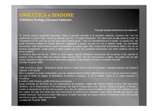 OMILETICA e SINDONE               
Il Biblista Teologo, Giovanni Saldarini


                                                                               “Tutti gli uomini vedranno la tua salvezza”.
                                                                                Tutti gli uomini vedranno la tua salvezza

“E’ grande questo spettacolo silenzioso. Parla di peccato scontato e di paradiso restituito, d’amore che “non ha
risparmiato il proprio Figlio, ma lo ha dato per tutti noi”, di umiltà obbediente “ fino alla morte ed alla morte di croce” di
“obbedienza di uno solo per cui tutti sono stati costituiti giusti”. Tutto ciò naturalmente non è scritto su questo lino, nel
quale ritroviamo soltanto l t
    l it i           lt t le tracce d l’
                                       del’uomo suppliziato e ucciso, ma per noi non è soltanto f il ma i
                                                       li i t         i               i          lt t facile,      inevitabile
                                                                                                                        it bil
riconoscere nella testimonianza quasi evanescente di questi segni tutto l’imponente fondamento biblico che ce ne
fornisce spiegazione. Quale grazia è allora questa per noi, che possiamo riaccostarci con tanto realismo storico al
divino mistero!
La Sindone altro non fa che offrirci un tacito segno, eppure dobbiamo riconoscere che fa anche di più, perché in
                                                      g       pp                                               p p
qualche modo ci attira nella concretezza della vicenda Gesù, che ben conosciamo, e allora non parla solo più alla
nostra capacità di vedere, ma anche alla nostra capacità di partecipare, di amare e di essere coinvolti”
(Omelia 18 aprile 1998)

“Alitò su di loro e disse: - Ricevete lo Spirito Santo e mostrò loro le mani ed il costato I discepoli gioirono nel vedere il
 Alitò                                                                             costato.
Signore” ( GV 20,20)
Mani e costato! Le avete contemplate, poco fa, sostando davanti al lino della Sindone. E non solo le mani ed il costato,
ma tutte le ferite, le piaghe, le lacerazioni, le lividure, il sangue, di cui è rivestito, come di un manto purpureo, il
Crocifisso.
Il mattino d ll P
       tti della Pasqua, quelle f it sono scomparse…
                              ll ferite
Quasi purificate ed eliminate da una elaborazione al computer. I segni del martirio cruento ci sono tutti, dal primo
all’ultimo, ma la Resurrezione li ha trasformati: nel sole di Pasqua sono una fiamma, rifulgono di gloria. Il Risorto li
mostra ai discepoli per dir loro che è proprio Lui, che non abbiamo paura di vedere un fantasma: ma, insieme, per far
loro capire che egli vive ormai una vita nuova dove la sofferenza è superata e ogni ombra bandita per sempre; per
renderli persuasi- essi ancora chiusi nella paura- di quali meraviglie sia capace l’amore onnipotente di Dio che suscita
dal dolore la gioia, dalla morte la vita”
( omelia del 19 aprile 1998)
 