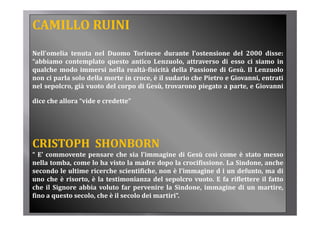 CAMILLO RUINI
Nell’omelia tenuta nel Duomo Torinese durante l’ostensione del 2000 disse:
“abbiamo contemplato questo antico Lenzuolo attraverso di esso ci siamo in
 abbiamo                                Lenzuolo,
qualche modo immersi nella realtà­fisicità della Passione di Gesù. Il Lenzuolo
non ci parla solo della morte in croce, è il sudario che Pietro e Giovanni, entrati
nel sepolcro già vuoto del corpo di Gesù trovarono piegato a parte e Giovanni
    sepolcro,                        Gesù,                       parte,

dice che allora “vide e credette”




CRISTOPH  SHONBORN
“ E’ commovente pensare che sia l’immagine di Gesù così come è stato messo
nella tomba, come lo ha visto la madre dopo la crocifissione. La Sindone, anche
secondo le ultime ricerche scientifiche, non è l’immagine d i un defunto, ma di
uno che è risorto, è la testimonianza del sepolcro vuoto. E fa riflettere il fatto
che il Signore abbia voluto far pervenire la Sindone, immagine di un martire,
         g                         p                 ,      g                     ,
fino a questo secolo, che è il secolo dei martiri”.
 