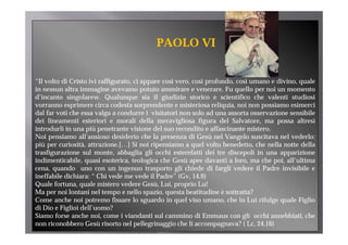 PAOLO VI


“Il volto di Cristo ivi raffigurato, ci appare così vero, così profondo, così umano e divino, quale
in nessun altra immagine avevamo potuto ammirare e venerare. Fu quello per noi un momento
d’incanto singolarew. Q l
d’                l       Qualunque sia il giudizio storico e scientifico che valenti studiosi
                                            l      d                      f      h   l        d
vorranno esprimere circa codesta sorprendente e misteriosa reliquia, noi non possiamo esimerci
dal far voti che essa valga a condurre i visitatori non solo ad una assorta osservazione sensibile
dei lineamenti esteriori e morali della meravigliosa figura del Salvatore, ma possa altresì
introdurli in una più penetrante visione del suo recondito e affascinante mistero.
Noi pensiamo all’ansioso desiderio che la presenza di Gesù nel Vangelo suscitava nel vederlo:
più per curiosità, attrazione.[…] Si noi ripensiamo a quel volto benedetto, che nella notte della
trasfigurazione sul monte, abbaglia gli occhi esterefatti d i tre di
    fi      i       l           bb li li        hi       f i dei      discepoli i una apparizione
                                                                              li in          i i
indimenticabile, quasi esoterica, teologica che Gesù apre davanti a loro, ma che poi, all’ultima
cena, quando uno con un ingenuo trasporto gli chiede di fargli vedere il Padre invisibile e
ineffabile dichiara: “ Chi vede me vede il Padre” (Gv, 14,9)
                                             Padre
Quale fortuna, quale mistero vedere Gesù, Lui, proprio Lu!
Ma per noi lontani nel tempo e nello spazio, questa beatitudine è sottratta?
Come anche noi potremo fissare lo sguardo in quel viso umano, che in Lui rifulge quale Figlio
di Di e Fi li i d ll’
   Dio Figlioi dell’uomo?    ?
Siamo forse anche noi, come i viandanti sul cammino di Emmaus con gli occhi annebbiati, che
non riconobbero Gesù risorto nel pellegrinaggio che li accompagnava? ( Lc, 24,16)
 