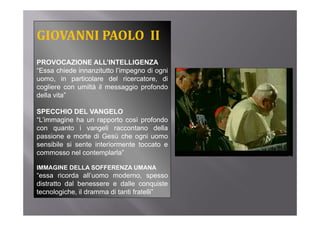 GIOVANNI PAOLO  II
PROVOCAZIONE ALL’INTELLIGENZA
“Essa chiede innanzitutto l’impegno di ogni
uomo, in particolare del ricercatore, di
cogliere con umiltà il messaggio profondo
della vita”

SPECCHIO DEL VANGELO
“L’immagine ha un rapporto così profondo
con quanto i vangeli raccontano della
p
passione e morte di Gesù che ogni uomo
                                 g
sensibile si sente interiormente toccato e
commosso nel contemplarla”

IMMAGINE DELLA SOFFERENZA UMANA
“essa ricorda all’uomo moderno, spesso
distratto dal benessere e dalle conquiste
tecnologiche, il d
t     l i h      dramma di t ti f t lli”
                           tanti fratelli”
 