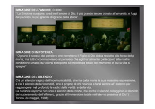 IMMAGINE DELL’AMORE DI DIO
“ La Sindone sussurra: credi nell’amore di Dio, il più grande tesoro donato all’umanità, e fuggi
dal peccato, la più grande disgrazie della storia”
    peccato                                storia




IMMAGINE DI IMPOTENZA
“ Ognuno è scosso dal pensiero che nemmeno il Figlio di Dio abbia resistito alla forza della
morte, ma tutti ci commuoviamo al pensiero che egli ha talmente partecipato alla nostra
condizione umana da volersi sottoporre all’impotenza totale del momento in cui la vita si
spegne
spegne”


IMMAGINE DEL SILENZIO
C’è un silenzio tragico dell’incomunicabilità, che ha dalla morte la sua massima espressione,
e c’è il silenzio della fecondità, che è proprio di chi rinuncia a farsi sentire all’ esterno per
raggiungere nel profondo le radici della verità e della vita.
La Sindone esprime non solo il silenzio della morte ma anche il silenzio coraggioso e fecondo
                                                 morte,
del superamento dell’effimero, grazie all’immersione totale nell’eterno presente di Dio” (
Torino, 24 maggio, 1998)
 