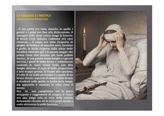 LA SINDONE E I MISTICI:
Anna C t i E
A    Caterina Emmerich
                   i h


…il suo petto era tutto staziato, le spalle i
gomiti e i polsi t i fi
     iti        l i tesi fino alla di l
                               ll dislocazione; il
                                           i
msangue delle mani colava lungo le braccia.
Il torace s’era rialzato, l’addome era cavo
rientrato…, il corpo era tutto ricoperto di
piaghe, di li id
  i h        lividure, di macchie nere, t
                                hi       turchine
                                              hi
e gialle; le ferite riaperte dallo stirar delle
membra colavano qui e là questo sangue che
prima rosso vivo divenne più tardi pallido
bianco…le sue gambe erano l
bi         l           b         lunghe e i garetti
                                      h          tti
nervosi, i piedi di bella forma e solidamente
costrutti…le mani erano belle con dita
lunghe delicate…il capo di belle proporzioni
e non troppo grosso la fronte alta spaziosa
                 grosso,                spaziosa,
il volto di un ovale purissimo e i capelli di un
bruno dorato, separati al sommo della fronte
e ricadenti sulle spalle; la barba nera, lunga,
ma appuntita e separata in ndue sotto il
mento.
Ora      la    sua capigliatura era in parte
strappata e raggrumata di sangue, il corpo
era una piaga sola le ossa delle costole
                     sola…le
fortemente rilevate ed in certi punti messe a
nudo attraverso la pelle lacerata…”
 