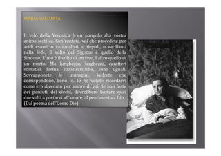 MARIA VALTORTA


Il velo della Veronica è un pungolo alla vostra
anima scettica. Confrontate, voi che procedete per
                             ,          p          p
aridi esami, o razionalisti, o tiepidi, o vacillanti
nella fede, il volto del Signore è quello della
Sindone. L’uno è il volto di un vivo, l’altro quello di
                                              q
un morto. Ma lunghezza, larghezza, caratteri
somatici, forma, caratteristiche, sono uguali.
Sovrapponete      le     immagini.     Vedrete     che
corrispondono. Sono io. Io ho voluto ricordarvi
come ero divenuto per amore di voi. Se non foste
dei perduti, dei ciechi, dovrebbero bastare quei
due volti a portarvi all’amore, al pentimento a Dio.
(Dal poema dell’Uomo Dio)
 