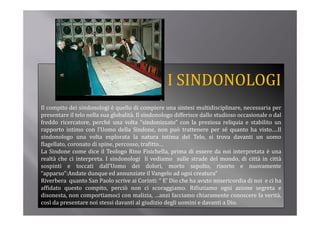 I SINDONOLOGI
Il compito dei sindonologi è quello di compiere una sintesi multidisciplinare, necessaria per
presentare il telo nella sua globalità. Il sindonologo diff i
                l    ll       l b li à      i d   l    differisce d ll studioso occasionale o d l
                                                                  dallo    di        i   l dal
freddo ricercatore, perché una volta “sindonizzato” con la preziosa reliquia e stabilito un
rapporto intimo con l’Uomo della Sindone, non può trattenere per sé quanto ha visto.…Il
sindonologo una volta esplorata la natura intima del Telo, si trova davanti un uomo
flagellato, coronato di spine, percosso, trafitto…
La Sindone come dice il Teologo Rino Fisichella, prima di essere da noi interpretata è una
realtà che ci interpreta. I sindonologi li vediamo sulle strade del mondo, di città in città
sospinti e toccati d ll’U
     i i             i dall’Uomo d i d l i morto sepolto, risorto e nuovamente
                                      dei dolori,                  l     i
“apparso”:Andate dunque ed annunziate il Vangelo ad ogni creatura”
Riverbera quanto San Paolo scrive ai Corinti: “ E’ Dio che ha avuto misericordia di noi e ci ha
a dato
affidato questo compito, perciò non ci scoraggiamo. Rifiutiamo ogni azione segreta e
                  co p to, pe c ò o c sco agg a o                 ut a o og a o e seg eta
disonesta, non comportiamoci con malizia, …anzi facciamo chiaramente conoscere la verità,
così da presentare noi stessi davanti al giudizio degli uomini e davanti a Dio.
 