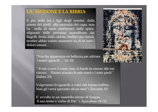 LA SINDONE E LA BIBBIA
Il più bello tra i figli degli uomini, dalla
pianta dei piedi alla sommità del capo, non
ha nulla di sano: martoriato dalle spine,     p
sfigurato dalle percosse, scarnificato dai
flagelli, ferito dalle cadute, trafitto dai chiodi,
sembra abbia voluto assumere su di sé tutti i
dolori umani…


       “Non ha apparenza né bellezza per attirare
        Non
       i nostri sguardi…”(Is 53)

       “ Il mio cuore è come cera, si fonde in mezzo alle tue
                             cera
       viscere… Hanno scavato le mie mani e i miei piedi “
       (Salmo 23)

       Volgeranno lo sguardo a colui che hanno trafitto…
       Non gli verrà spezzato alcun osso”( Zaccaria 12)

       E’ avvolto in un mantello intriso di Sangue,
       il suo nome è verbo di Dio” ( Apocalisse 19,13)
 