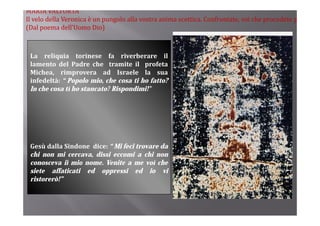 MARIA VALTORTA
Il velo della Veronica è un pungolo alla vostra anima scettica. Confrontate, voi che procedete p
(Dal poema dell’Uomo Dio)



 La reliquia torinese fa riverberare il
 lamento d l Padre che tramite il profeta
 l        del    d    h             l      f
 Michea, rimprovera ad Israele la sua
 infedeltà: “ Popolo mio, che cosa ti ho fatto?
 In h
 I che cosa ti h stancato? Ri
               ho t     t ? Rispondimi!”
                                  di i!”




 Gesù dalla Sindone dice: “ Mi feci trovare da
 chi non mi cercava, dissi eccomi a chi non
 conosceva il mio nome. Venite a me voi che
 siete affaticati ed oppressi ed io vi
 ristorerò!”
 