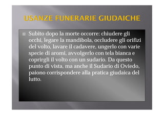 Subito dopo la morte occorre: chiudere gli
occhi, legare la mandibola, occludere gli orifizi
del l l
d l volto, lavare il cadavere, ungerlo con varie
                    l d             l
specie di aromi, avvolgerlo con tela bianca e
coprirgli il volto con un sudario. Da questo
        l l l               d
punto di vista, ma anche il Sudario di Oviedo,
paiono corrispondere alla pratica giudaica del
                   d     ll            d    d l
lutto.
 