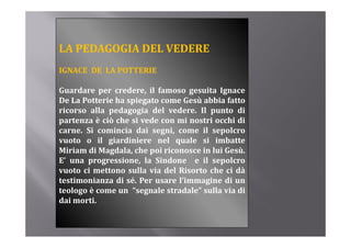 LA PEDAGOGIA DEL VEDERE
IGNACE DE LA POTTERIE

Guardare per credere, il famoso gesuita Ignace
De La Potterie ha spiegato come Gesù abbia fatto
ricorso alla pedagogia del vedere. Il punto di
p
partenza è ciò che si vede con mi nostri occhi di
carne. Si comincia dai segni, come il sepolcro
vuoto o il giardiniere nel quale si imbatte
Miriam di Magdala, che poi riconosce in lui Gesù.
E’ una progressione, la Sindone e il sepolcro
vuoto ci mettono sulla via del Risorto che ci dà
testimonianza di sé Per usare l’immagine di un
                  sé.          l immagine
teologo è come un “segnale stradale” sulla via di
dai morti.
 