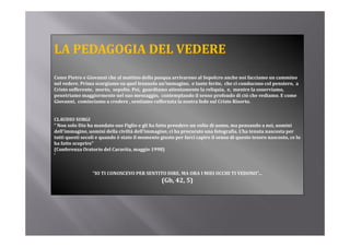 LA PEDAGOGIA DEL VEDERE
Come Pietro e Giovanni che al mattino della pasqua arrivarono al Sepolcro anche noi facciamo un cammino 
nel vedere. Prima scorgiamo su quel lenzuolo un’immagine,  e tante ferite,  che ci conducono col pensiero,  a 
Cristo sofferente,  morto,  sepolto. Poi,  guardiamo attentamente la reliquia,  e,  mentre la osserviamo,  
penetriamo maggiormente nel suo messaggio,  contemplando il senso profondo di ciò che vediamo. E come 
penetriamo maggiormente nel suo messaggio   contemplando il senso profondo di ciò che vediamo  E come 
Giovanni,  cominciamo a credere , sentiamo rafforzata la nostra fede sul Cristo Risorto. 


CLAUDIO SORGI
“ Non solo Dio ha mandato suo Figlio e gli ha fatto prendere un volto di uomo, ma pensando a noi, uomini 
dell’immagine, uomini della civiltà dell’immagine, ci ha procurato una fotografia. L’ha tenuta nascosta per 
tutti questi secoli e quando è stato il momento giusto per farci capire il senso di questo tesoro nascosto, ce lo 
ha fatto scoprire” 
(
(Conferenza Oratorio del Caravita, maggio 1998)
                                    ,    gg       )
'


                 “IO TI CONOSCEVO PER SENTITO DIRE, MA ORA I MIEI OCCHI TI VEDONO”...
                                                 (Gb, 42, 5)
                                                 (Gb  42  5)
 
