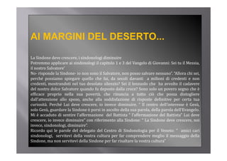 AI MARGINI DEL DESERTO...
La Sindone deve crescere, i sindonologi diminuire
Potremmo applicare ai sindonologi il capitolo 1 e 3 d l V
P t             li     i i d     l i      it l       del Vangelo di Gi
                                                               l     Giovanni: S i t il M i
                                                                             i Sei tu Messia,
il nostro Salvatore’
No‐ risponde la Sindone‐ io non sono il Salvatore, non posso salvare nessuno”. “Allora chi sei,
p
perché possiamo spiegare quello che fai, da secoli davanti a milioni di credenti e non
         p           p g     q             ,
credenti, mostrandoti nel tuo desolato silenzio? Sei il lenzuolo che ha avvolto il cadavere
del nostro dolce Salvatore quando fu deposto dalla croce? Sono solo un povero segno che è
efficace proprio nella sua povertà, che rinuncia a tutto ciò che possa distogliere
dall attenzione
dall’attenzione allo sposo anche alla soddisfazione di risposte definitive per certa tua
                      sposo,
curiosità. Perché Lui deve crescere, io invece diminuire. “ Il centro dell’interesse è Gesù,
solo Gesù, guardare la Sindone è porsi in ascolto della sua parola, della parola dell’Evangelo.
Mi è accaduto di sentire l’affermazione del Battista “ l’affermazione del Battista” Lui deve
crescere, io invece diminuire” con riferimento alla Sindone: “ La Sindone deve crescere, noi
invece, sindonologi, diminuire”.
Ricordo qui le parole del delegato del Centro di Sindonologia per il Veneto: “ amici cari
sindonologi,
sindonologi servitevi della vostra cultura per far comprendere meglio il messaggio della
Sindone, ma non servitevi della Sindone per far risaltare la vostra cultura”
 