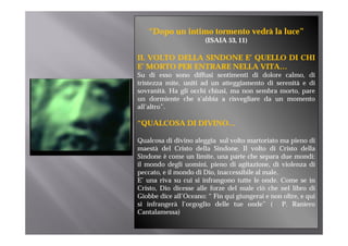 “Dopo un intimo tormento vedrà la luce”
                       (ISAIA 53, 11)
                              53

IL VOLTO DELLA SINDONE E’ QUELLO DI CHI
E
E’ MORTO PER ENTRARE NELLA VITA
                           VITA…
Su di esso sono diffusi sentimenti di dolore calmo, di
tristezza mite, uniti ad un atteggiamento di serenità e di
sovranità. Ha gli occhi chiusi, ma non sembra morto, pare
un dormiente che s’abbia a risvegliare da un momento
all’altro”.

“QUALCOSA DI DIVINO
 QUALCOSA    DIVINO…

Qualcosa di divino aleggia sul volto martoriato ma pieno di
maestà del Cristo della Sindone. Il volto di Cristo della
Sindone è come un limite, una parte che separa due mondi:
il mondo degli uomini, pieno di agitazione, di violenza di
peccato, e il mondo di Dio, inaccessibile al male.
E’ una riva su cui si i f
         i        i i infrangono t tt l onde. C
                                   tutte le   d Come se i   in
Cristo, Dio dicesse alle forze del male ciò che nel libro di
Giobbe dice all’Oceano: “ Fin qui giungerai e non oltre, e qui
si infrangerà l’orgoglio delle tue onde” ( P. Raniero
           g       g g
Cantalamessa)
 