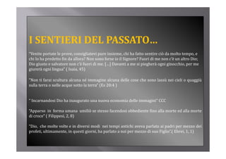 I SENTIERI DEL PASSATO…
  S              SS O
“Venite portate le prove, consigliatevi pure insieme, chi ha fatto sentire ciò da molto tempo, e 
chi lo ha predetto fin da allora? Non sono forse io il Signore? Fuori di me non c’è un altro Dio; 
Dio giusto e salvatore non c’è fuori di me. […] Davanti a me si piegherà ogni ginocchio, per me 
giurerà ogni lingua” ( Isaia, 45)

"Non ti farai scultura alcuna né immagine alcuna delle cose che sono lassù nei cieli o quaggiù
 Non
sulla terra o nelle acque sotto la terra“ (Es 20:4 )


“ Incarnandosi Dio ha inaugurato una nuova economia delle immagini” CCC

“Apparso in forma umana umiliò se stesso facendosi obbediente fino alla morte ed alla morte
di croce” ( Filippesi 2 8)
   croce Filippesi, 2,

“Dio, che molte volte e in diversi modi nei tempi antichi aveva parlato ai padri per mezzo dei
p
profeti, ultimamente, in questi giorni, ha parlato a noi per mezzo di suo Figlio”.( Ebrei, 1, 1)
                         q      g          p             p                  g     (            )
 