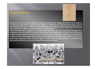Le suore Clarisse


Facevamo scorrere il nostro sguardo su e giù per tutte le ferite sanguinani del suo sacro corpo, le
cui impronte apparivano su questo santo Sudario; ci sembrava che l’apertura del costato, come la
più eloquente del cuore ci dicesse incessantemente queste parole “O vos omnes qui transitis per
                    cuore,                                     parole. O
viam, attendite et videte si est dolor similis sicut dolor meus”
Infatti noi vedevamo, su questo ricco quadro, delle sofferenze che non si potrebbe immaginare. Ci
vedemmo ancora le tracce di una faccia tutta livida e tutta martoriata di colpi, la sua testa divina
trafitta da grosse spine da dove uscivano rivoli di sangue che colavano sulla fronte e si dividevano
                   spine,
in diversi rivoli rivestendola della più preziosa porpora del mondo[…] noi vedevamo attraverso
quelle belle impronte come veramente Egli era il più bello tra i figli dell’uomo conformemente
alla profezia di Davide, che l’aveva predetto in uno dei suoi salmi”
 