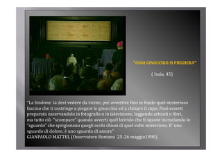 “OGNI GINOCCHIO SI PIEGHERA’”

                                                              ( Isaia, 45)




“La Sindone  la devi vedere da vicino, per avvertire fino in fondo quel misterioso 
fascino che ti costringe a piegare le ginocchia ed a chinare il capo. Puoi esserti 
preparato osservandola in fotografia o in televisione, leggendo articoli o libri, 
preparato osservandola in fotografia o in televisione leggendo articoli o libri
ma tutto ciò  “scompare” quando avverti quel brivido che ti squote incrociando lo 
“sguardo” che sprigionano quegli occhi chiusi di quel volto misterioso. E’ uno 
sguardo di dolore, è uno sguardo di amore
sguardo di dolore è uno sguardo di amore”
GIANPAOLO MATTEI, (Osservatore Romano  25‐26 maggio1998)
 
