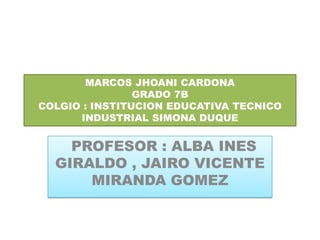 MARCOS JHOANI CARDONA
GRADO 7B
COLGIO : INSTITUCION EDUCATIVA TECNICO
INDUSTRIAL SIMONA DUQUE
PROFESOR : ALBA INES
GIRALDO , JAIRO VICENTE
MIRANDA GOMEZ
 