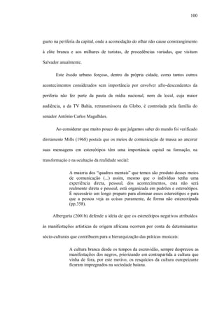 100




gueto na periferia da capital, onde a acomodação do olhar não cause constrangimento

à elite branca e aos milhares de turistas, de procedências variadas, que visitam

Salvador anualmente.

       Este êxodo urbano forçoso, dentro da própria cidade, como tantos outros

acontecimentos considerados sem importância por envolver afro-descendentes da

periferia não fez parte da pauta da mídia nacional, nem da local, cuja maior

audiência, a da TV Bahia, retransmissora da Globo, é controlada pela família do

senador Antônio Carlos Magalhães.

       Ao considerar que muito pouco do que julgamos saber do mundo foi verificado

diretamente Mills (1968) postula que os meios de comunicação de massa ao ancorar

suas mensagens em estereótipos têm uma importância capital na formação, na

transformação e na ocultação da realidade social:

               A maioria dos “quadros mentais” que temos são produto desses meios
               de comunicação (...) assim, mesmo que o indivíduo tenha uma
               experiência direta, pessoal, dos acontecimentos, esta não será
               realmente direta e pessoal, está organizada em padrões e estereótipos.
               É necessário um longo preparo para eliminar esses estereótipos e para
               que a pessoa veja as coisas puramente, de forma não estereotipada
               (pp.358).

     Albergaria (2001b) defende a idéia de que os estereótipos negativos atribuídos

às manifestações artísticas de origem africana ocorrem por conta de determinantes

sócio-culturais que contribuem para a hierarquização das práticas musicais:

               A cultura branca desde os tempos da escravidão, sempre desprezou as
               manifestações dos negros, priorizando em contrapartida a cultura que
               vinha de fora, por este motivo, os resquícios da cultura europeizante
               ficaram impregnados na sociedade baiana.
 
