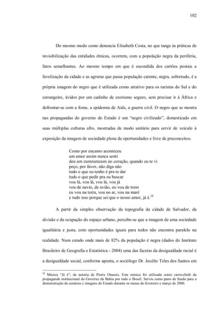 102




        Do mesmo modo como denuncia Elisabeth Costa, no que tange às práticas de

invisibilização das entidades étnicas, ocorrem, com a população negra da periferia,

fatos semelhantes. Ao mesmo tempo em que é escondida dos cartões postais a

favelização da cidade e as agruras que passa população carente, negra, sobretudo, é a

própria imagem do negro que é utilizada como atrativo para os turistas do Sul e do

estrangeiro, ávidos por um cadinho de exotismo seguro, sem precisar ir à África e

defrontar-se com a fome, a epidemia de Aids, a guerra civil. O negro que se mostra

nas propagandas do governo do Estado é um “negro civilizado”, domesticado em

suas múltiplas culturas afro, mostradas de modo unitário para servir de veículo à

exposição da imagem de sociedade plena de oportunidades e livre de preconceitos.

                Como por encanto aconteceu
                um amor assim nunca senti
                deu um zumzumzum no coração, quando eu te vi
                peço, por favor, não diga não
                tudo o que eu tenho é pra te dar
                tudo o que pedir pra eu buscar
                vou lá, vou lá, vou lá, vou já
                vou de navio, de avião, eu vou de trem
                eu vou na terra, vou no ar, vou na maré
                e tudo isso porque sei que o nosso amor, já é.28

        A partir da simples observação da topografia da cidade de Salvador, da

divisão e da ocupação do espaço urbano, percebe-se que a imagem de uma sociedade

igualitária e justa, com oportunidades iguais para todos não encontra paralelo na

realidade. Num estado onde mais de 82% da população é negra (dados do Instituto

Brasileiro de Geografia e Estatística - 2004) uma das facetas da desigualdade racial é

a desigualdade social, conforme aponta, o sociólogo Dr. Jocélio Teles dos Santos em

28
   Música “Já é”, de autoria de Pierre Onassis. Esta música foi utilizada como carro-chefe da
propaganda institucional do Governo da Bahia por todo o Brasil. Serviu como pano de fundo para a
demonstração de cenários e imagens do Estado durante os meses de fevereiro e março de 2006.
 