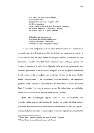 105




                   Não leve a mal tudo bem oh Rapaz!
                   ei Você aí de cima
                   dentre outras coisas que eu quero saber
                   por favor me ensina
                   como esse povo que sofre com fome e que passa mal
                   vai batucar na panela vazia e fazer Carnaval?
                   oh! ai meu Deus, eu só quero entender.31


                   Cobradora não me leve a mal
                   vou passar por debaixo da borboleta
                   tem que ser duro ou cara-de-pau
                   relaxando o corpo, mexendo a cabeça. 32

           Se, na última composição, o artista retrata práticas cotidianas de membros das

populações carentes, destinados por falta de dinheiro, ou mera sem-vergonhice, a

fazer acrobacias para não pagar o valor da passagem de ônibus e freqüentar nos fins

de semana as poluídas praias do Subúrbio Ferroviário de Salvador, na segunda e na

primeira a mensagem é mais direta. Naquela, após narrar as preocupações que

ocupam o pensamento de um usuário do transporte coletivo, obrigado a submeter-se

às más condições de acomodação das conduções públicas no dia-a-dia “ônibus

lotado, / povo apertado, (...) um calor danado/ bolso sem dinheiro..., o compositor se

questiona sobre a omissão do Criador em face dos fatos “tenho lá minhas dúvidas se

Deus é brasileiro” e, como é possível, apesar das deficiências nas condições

alimentares, o povo encontrar motivos para festejar o Carnaval.

         Fazer estas considerações significa situar os fatos historicamente, sem

pretender realizar uma revisão histórica das músicas em estudo. Significa também

demonstrar a variabilidade do que se convencionou chamar de axé. Isto não significa,

contudo, fechar os olhos para as manipulações comerciais engendradas pela indústria

31
     Música “Deus é brasileiro”, cantada pelo grupo de pagode Terrasamba.
32
     Música “Banho de mar na Ribeira”, de autoria de Paquito.
 