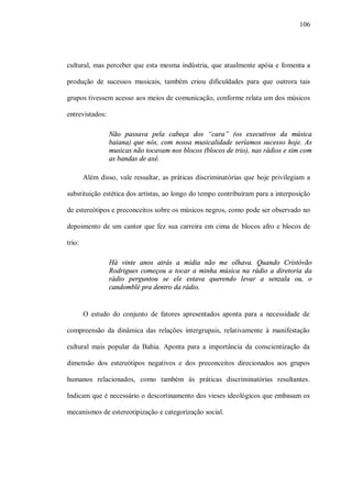 106




cultural, mas perceber que esta mesma indústria, que atualmente apóia e fomenta a

produção de sucessos musicais, também criou dificuldades para que outrora tais

grupos tivessem acesso aos meios de comunicação, conforme relata um dos músicos

entrevistados:

                 Não passava pela cabeça dos “cara” (os executivos da música
                 baiana) que nós, com nossa musicalidade seríamos sucesso hoje. As
                 musicas não tocavam nos blocos (blocos de trio), nas rádios e sim com
                 as bandas de axé.

        Além disso, vale ressaltar, as práticas discriminatórias que hoje privilegiam a

substituição estética dos artistas, ao longo do tempo contribuíram para a interposição

de estereótipos e preconceitos sobre os músicos negros, como pode ser observado no

depoimento de um cantor que fez sua carreira em cima de blocos afro e blocos de

trio:

                 Há vinte anos atrás a mídia não me olhava. Quando Cristóvão
                 Rodrigues começou a tocar a minha música na rádio a diretoria da
                 rádio perguntou se ele estava querendo levar a senzala ou, o
                 candomblé pra dentro da rádio.


        O estudo do conjunto de fatores apresentados aponta para a necessidade de

compreensão da dinâmica das relações intergrupais, relativamente à manifestação

cultural mais popular da Bahia. Aponta para a importância da conscientização da

dimensão dos estereótipos negativos e dos preconceitos direcionados aos grupos

humanos relacionados, como também às práticas discriminatórias resultantes.

Indicam que é necessário o descortinamento dos vieses ideológicos que embasam os

mecanismos de estereotipização e categorização social.
 