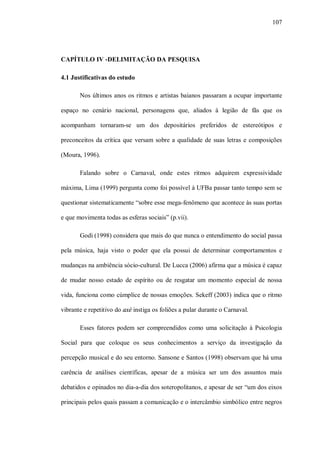 107




CAPÍTULO IV -DELIMITAÇÃO DA PESQUISA

4.1 Justificativas do estudo

       Nos últimos anos os ritmos e artistas baianos passaram a ocupar importante

espaço no cenário nacional, personagens que, aliados à legião de fãs que os

acompanham tornaram-se um dos depositários preferidos de estereótipos e

preconceitos da crítica que versam sobre a qualidade de suas letras e composições

(Moura, 1996).

       Falando sobre o Carnaval, onde estes ritmos adquirem expressividade

máxima, Lima (1999) pergunta como foi possível à UFBa passar tanto tempo sem se

questionar sistematicamente “sobre esse mega-fenômeno que acontece às suas portas

e que movimenta todas as esferas sociais” (p.vii).

       Godi (1998) considera que mais do que nunca o entendimento do social passa

pela música, haja visto o poder que ela possui de determinar comportamentos e

mudanças na ambiência sócio-cultural. De Lucca (2006) afirma que a música é capaz

de mudar nosso estado de espírito ou de resgatar um momento especial de nossa

vida, funciona como cúmplice de nossas emoções. Sekeff (2003) indica que o ritmo

vibrante e repetitivo do axé instiga os foliões a pular durante o Carnaval.

       Esses fatores podem ser compreendidos como uma solicitação à Psicologia

Social para que coloque os seus conhecimentos a serviço da investigação da

percepção musical e do seu entorno. Sansone e Santos (1998) observam que há uma

carência de análises científicas, apesar de a música ser um dos assuntos mais

debatidos e opinados no dia-a-dia dos soteropolitanos, e apesar de ser “um dos eixos

principais pelos quais passam a comunicação e o intercâmbio simbólico entre negros
 