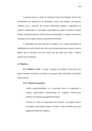 109




       A pesquisa buscou, a partir do referencial teórico da Cognição Social e das

contribuições das perspectivas da identidade social e das relações inter-grupais,

colaborar com a supressão das lacunas explicitadas, destacar a importância de

estudar e compreender os estereótipos relacionados aos grupos associados à música

baiana e identificar supostas relações entre tais estereótipos e as origens do fenômeno

associado a jovens negro-mestiços da periferia de Salvador.

       A importância do tema relaciona-se também com a grande quantidade de

trabalhadores do meio musical que sobrevivem da produção destas músicas, além do

público que se identifica com estes ritmos que têm sobre suas vidas o impacto

negativo dos estereótipos.


4.2 Objetivos

       4.2.1 Objetivo Geral - Avaliar o impacto da condição étnico-social dos

grupos humanos associados à axé-music e ao pagode sobre a percepção da qualidade

destas músicas.

       4.2.2 - Objetivos Específicos

       -   Avaliar experimentalmente se a associação entre as composições e

           imagens supostamente representativas de condições étnico-sociais

           interfere na avaliação da qualidade da música.

       -   Verificar se o fato de composições da axé-music e do pagode estarem

           associadas à personagens negros e de baixa renda possibilita que sejam

           julgadas de modo mais negativo.
 
