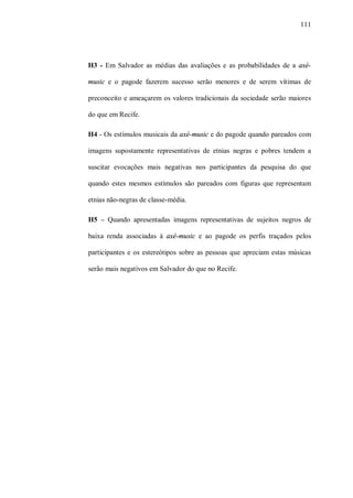 111




H3 - Em Salvador as médias das avaliações e as probabilidades de a axé-

music e o pagode fazerem sucesso serão menores e de serem vítimas de

preconceito e ameaçarem os valores tradicionais da sociedade serão maiores

do que em Recife.

H4 - Os estímulos musicais da axé-music e do pagode quando pareados com

imagens supostamente representativas de etnias negras e pobres tendem a

suscitar evocações mais negativas nos participantes da pesquisa do que

quando estes mesmos estímulos são pareados com figuras que representam

etnias não-negras de classe-média.

H5 – Quando apresentadas imagens representativas de sujeitos negros de

baixa renda associadas à axé-music e ao pagode os perfis traçados pelos

participantes e os estereótipos sobre as pessoas que apreciam estas músicas

serão mais negativos em Salvador do que no Recife.
 