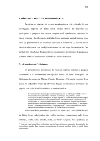 112




CAPÍTULO V – ASPECTOS METODOLÓGICOS

        Para testar as hipóteses do presente estudo optou-se pela realização de uma

investigação empírica. Os dados foram obtidos através das respostas dos

participantes a perguntas em sistema computacional especialmente desenvolvido

para a pesquisa. As informações coletadas foram analisadas qualitativamente e por

meio de procedimentos de estatística descritiva e inferencial. A escolha desses

métodos relaciona-se com os objetivos traçados em cada etapa da investigação. Este

capítulo tem a finalidade de apresentar os procedimentos preliminares da pesquisa, a

coleta de dados, os instrumentos utilizados e a análise dos dados.


5.1 - Procedimentos Preliminares

        Os procedimentos preliminares da pesquisa empírica incluíram a pesquisa

documental e o levantamento bibliográfico acerca do tema investigado em

bibliotecas dos cursos de Música, Ciências Humanas e Psicologia. A partir desse

estudo foi elaborado o roteiro de entrevistas dirigido aos músicos da axé-music e do

pagode, com o fim de melhor conhecer o universo musical.

            O cruzamento dos dados da pesquisa bibliográfica com as informações obtidas com os
            músicos através das entrevistas viabilizou a elaboração das questões a serem
            investigadas na pesquisa empírica. A etapa seguinte foi a contratação de desenhistas para
            a elaboração de estímulos visuais supostamente representativos das categorias-alvo da
            investigação. As categorias foram expressas em oito diferentes imagens representadas a
            partir de quatro condições experimentais: 1) não-negros de classe-média; 2) não-negros
            pobres; 3) negros de classe-média e 4) negros pobres33. Para evitar-se efeito de gênero
            todas as imagens foram representações de figuras do sexo masculino.
        Com o auxílio de profissional graduado em música pela Universidade Federal

da Bahia foram selecionados oito estilos musicais, representados pelo brega,

sertanejo, samba, forró, arrocha, afoxé, axé-music e pagode. Esta quantidade de
33
  No grupo experimental ficou evidenciado que não houve diferenças nas médias das avaliações das
composições quando duas imagens representativas da mesma condição étnica e social foram
apresentadas.
 